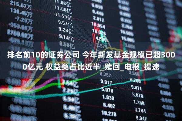排名前10的证券公司 今年新发基金规模已超3000亿元 权益类占比近半_赎回_电报_提速