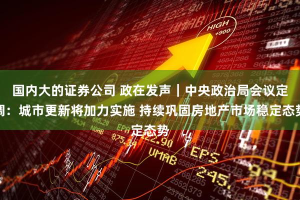 国内大的证券公司 政在发声｜中央政治局会议定调：城市更新将加力实施 持续巩固房地产市场稳定态势