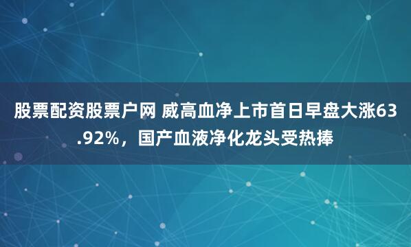 股票配资股票户网 威高血净上市首日早盘大涨63.92%，国产血液净化龙头受热捧