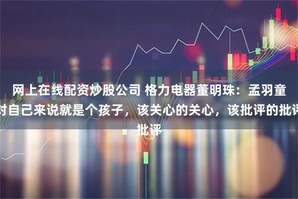 网上在线配资炒股公司 格力电器董明珠：孟羽童对自己来说就是个孩子，该关心的关心，该批评的批评