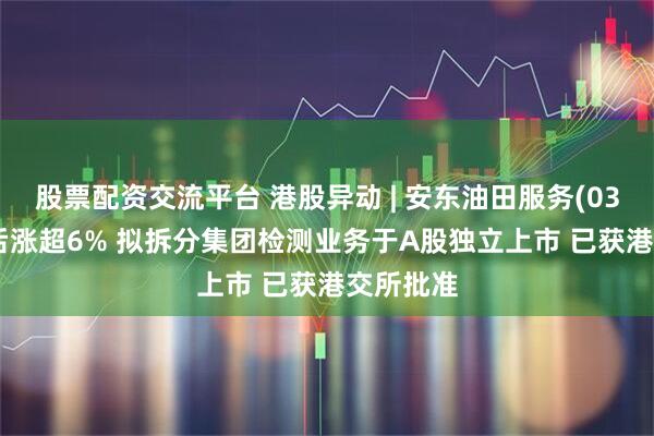 股票配资交流平台 港股异动 | 安东油田服务(03337)午后涨超6% 拟拆分集团检测业务于A股独立上市 已获港交所批准