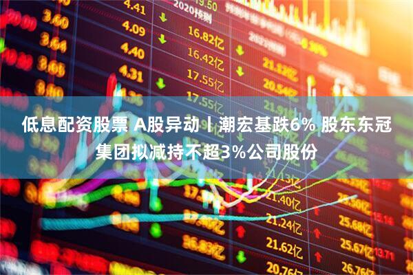 低息配资股票 A股异动丨潮宏基跌6% 股东东冠集团拟减持不超3%公司股份