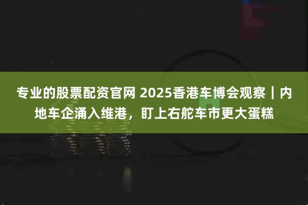 专业的股票配资官网 2025香港车博会观察｜内地车企涌入维港，盯上右舵车市更大蛋糕
