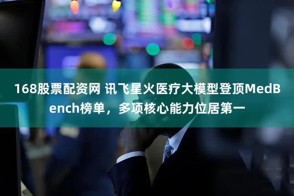168股票配资网 讯飞星火医疗大模型登顶MedBench榜单，多项核心能力位居第一