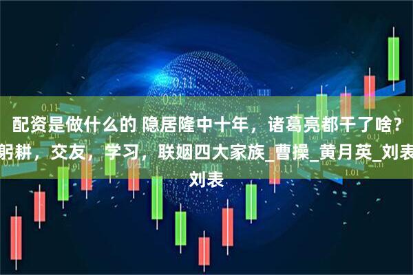 配资是做什么的 隐居隆中十年，诸葛亮都干了啥？躬耕，交友，学习，联姻四大家族_曹操_黄月英_刘表