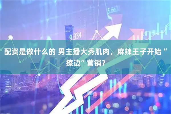配资是做什么的 男主播大秀肌肉，麻辣王子开始“擦边”营销？