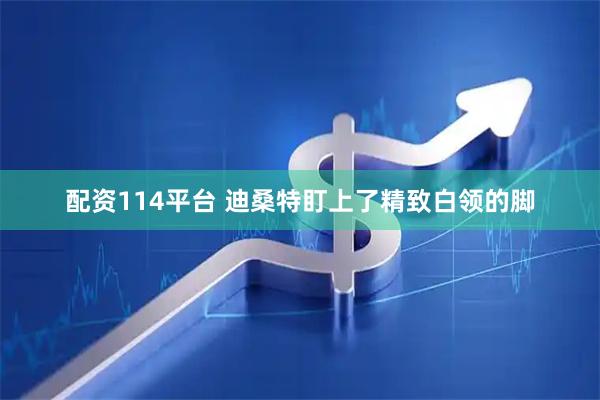 配资114平台 迪桑特盯上了精致白领的脚