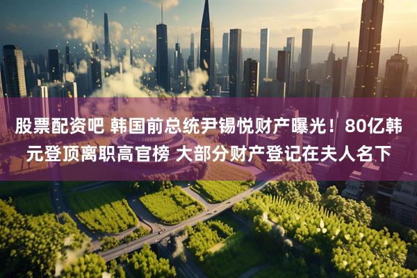 股票配资吧 韩国前总统尹锡悦财产曝光！80亿韩元登顶离职高官榜 大部分财产登记在夫人名下
