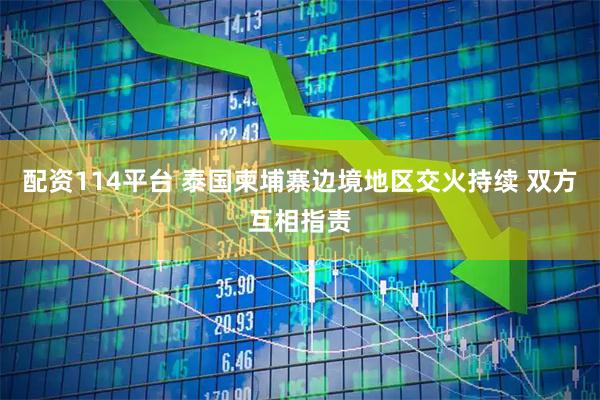 配资114平台 泰国柬埔寨边境地区交火持续 双方互相指责