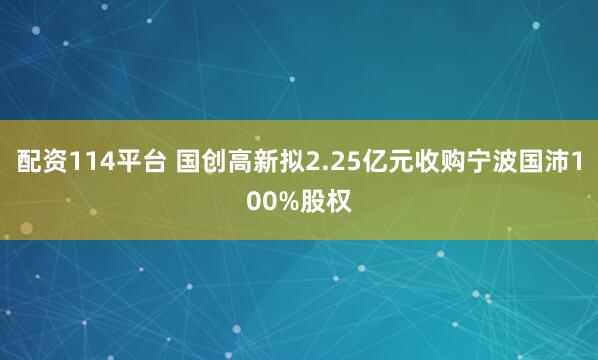 配资114平台 国创高新拟2.25亿元收购宁波国沛100%股权