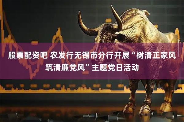 股票配资吧 农发行无锡市分行开展“树清正家风筑清廉党风”主题党日活动