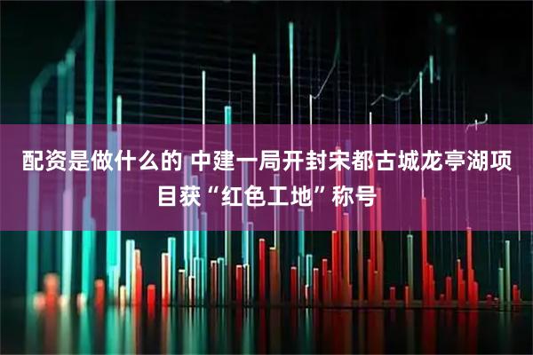 配资是做什么的 中建一局开封宋都古城龙亭湖项目获“红色工地”称号