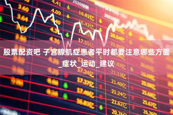股票配资吧 子宫腺肌症患者平时都要注意哪些方面_症状_运动_建议