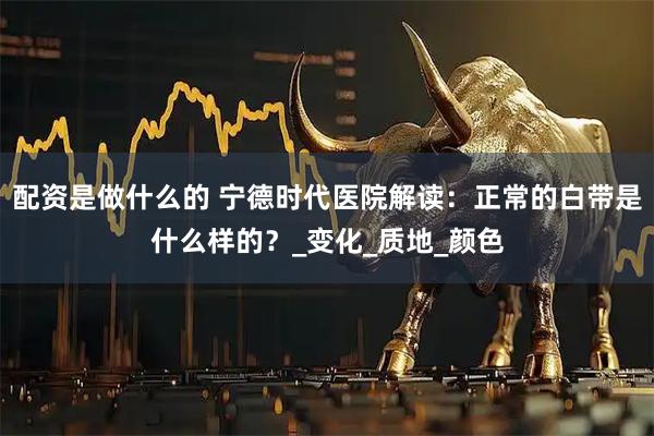配资是做什么的 宁德时代医院解读：正常的白带是什么样的？_变化_质地_颜色