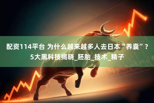 配资114平台 为什么越来越多人去日本“养囊”？5大黑科技揭晓_胚胎_技术_精子