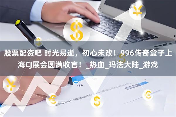 股票配资吧 时光易逝，初心未改！996传奇盒子上海CJ展会圆满收官！_热血_玛法大陆_游戏