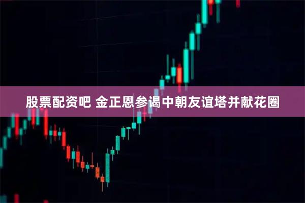 股票配资吧 金正恩参谒中朝友谊塔并献花圈