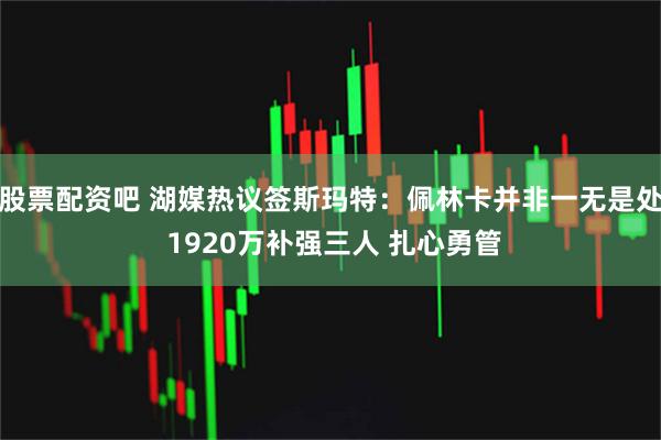 股票配资吧 湖媒热议签斯玛特：佩林卡并非一无是处 1920万补强三人 扎心勇管