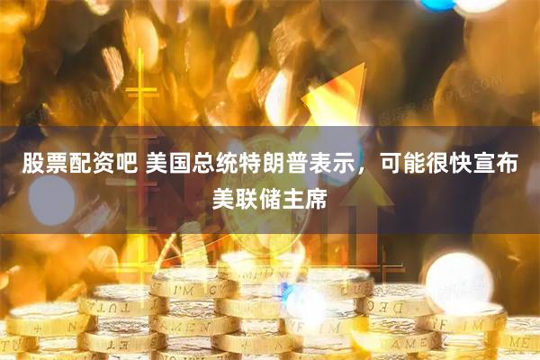 股票配资吧 美国总统特朗普表示，可能很快宣布美联储主席