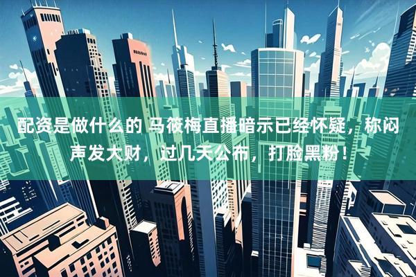 配资是做什么的 马筱梅直播暗示已经怀疑，称闷声发大财，过几天公布，打脸黑粉！