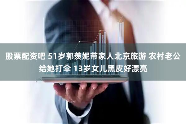 股票配资吧 51岁郭羡妮带家人北京旅游 农村老公给她打伞 13岁女儿黑皮好漂亮