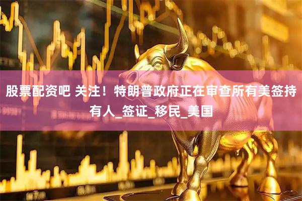 股票配资吧 关注！特朗普政府正在审查所有美签持有人_签证_移民_美国