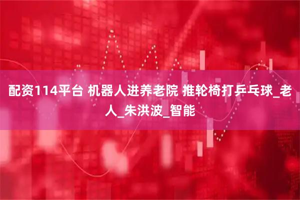 配资114平台 机器人进养老院 推轮椅打乒乓球_老人_朱洪波_智能