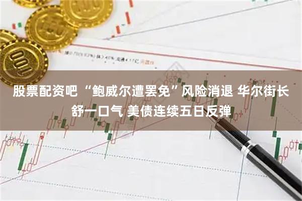 股票配资吧 “鲍威尔遭罢免”风险消退 华尔街长舒一口气 美债连续五日反弹