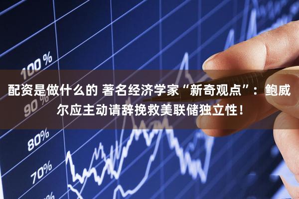 配资是做什么的 著名经济学家“新奇观点”：鲍威尔应主动请辞挽救美联储独立性！
