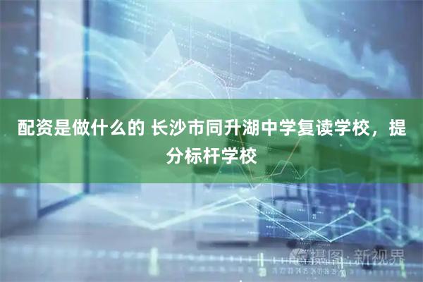 配资是做什么的 长沙市同升湖中学复读学校，提分标杆学校