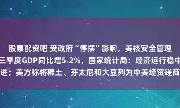股票配资吧 受政府“停摆”影响,美核安全管理局开始强制休假;前三季度GDP同比增5.2%,国家统计局:经济运行稳中有进;美方称将稀土、芬太尼和大豆列为中美经贸磋商的三大问题,外交部回应|早报