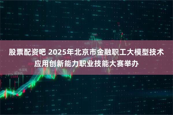 股票配资吧 2025年北京市金融职工大模型技术应用创新能力职业技能大赛举办