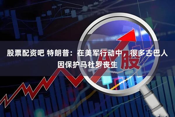 股票配资吧 特朗普:在美军行动中,很多古巴人因保护马杜罗丧生