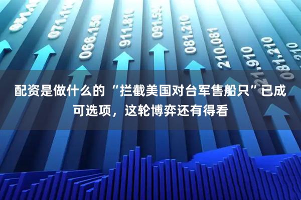 配资是做什么的 “拦截美国对台军售船只”已成可选项，这轮博弈还有得看