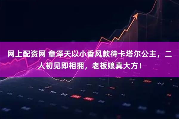 网上配资网 章泽天以小香风款待卡塔尔公主，二人初见即相拥，老板娘真大方！