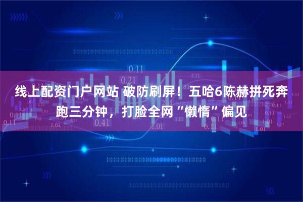线上配资门户网站 破防刷屏！五哈6陈赫拼死奔跑三分钟，打脸全网“懒惰”偏见