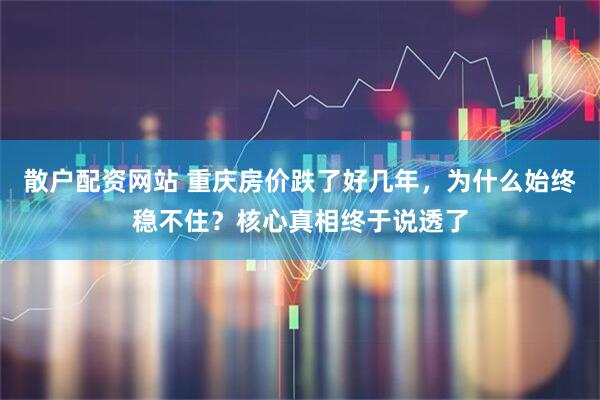 散户配资网站 重庆房价跌了好几年，为什么始终稳不住？核心真相终于说透了