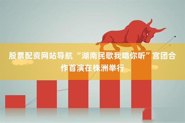 股票配资网站导航 “湖南民歌我唱你听”宫团合作首演在株洲举行