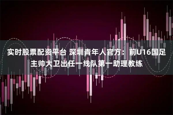 实时股票配资平台 深圳青年人官方：前U16国足主帅大卫出任一线队第一助理教练