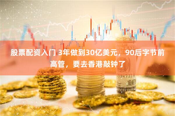 股票配资入门 3年做到30亿美元，90后字节前高管，要去香港敲钟了