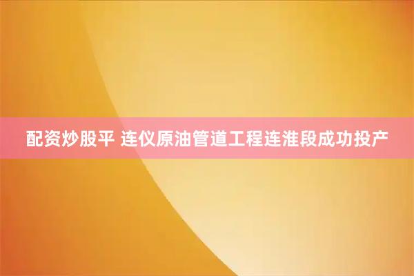 配资炒股平 连仪原油管道工程连淮段成功投产