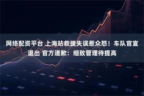 网络配资平台 上海站救援失误惹众怒！车队官宣退出 官方道歉：细致管理待提高
