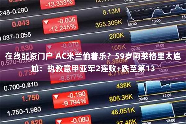 在线配资门户 AC米兰偷着乐？59岁阿莱格里太尴尬：执教意甲亚军2连败+跌至第13