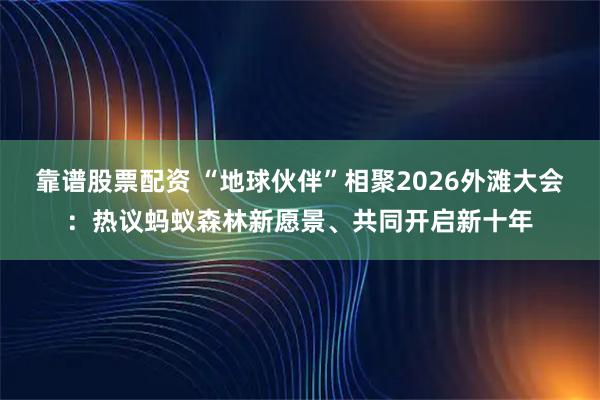 靠谱股票配资 “地球伙伴”相聚2026外滩大会：热议蚂蚁森林新愿景、共同开启新十年