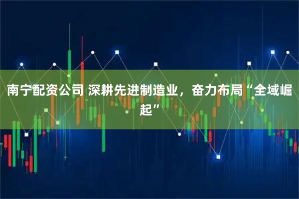 南宁配资公司 深耕先进制造业，奋力布局“全域崛起”