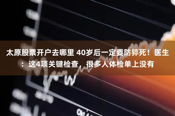 太原股票开户去哪里 40岁后一定要防猝死！医生：这4项关键检查，很多人体检单上没有